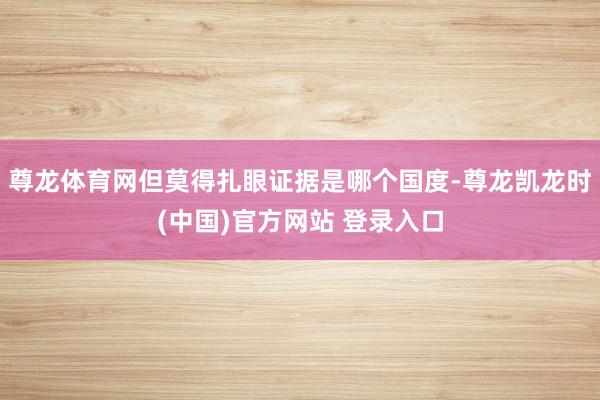 尊龙体育网但莫得扎眼证据是哪个国度-尊龙凯龙时(中国)官方网站 登录入口