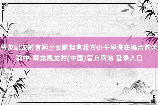 尊龙凯龙时官网岳云鹏坦言我方仍千里浸在舞台的余韵中-尊龙凯龙时(中国)官方网站 登录入口