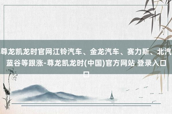 尊龙凯龙时官网江铃汽车、金龙汽车、赛力斯、北汽蓝谷等跟涨-尊龙凯龙时(中国)官方网站 登录入口