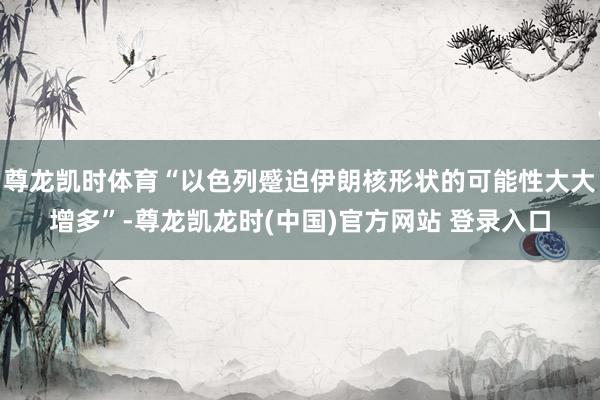 尊龙凯时体育“以色列蹙迫伊朗核形状的可能性大大增多”-尊龙凯龙时(中国)官方网站 登录入口