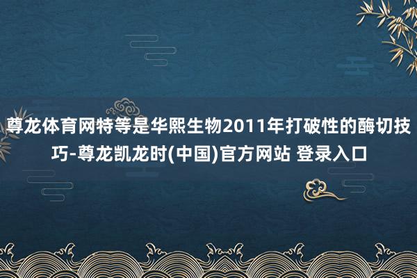 尊龙体育网特等是华熙生物2011年打破性的酶切技巧-尊龙凯龙时(中国)官方网站 登录入口