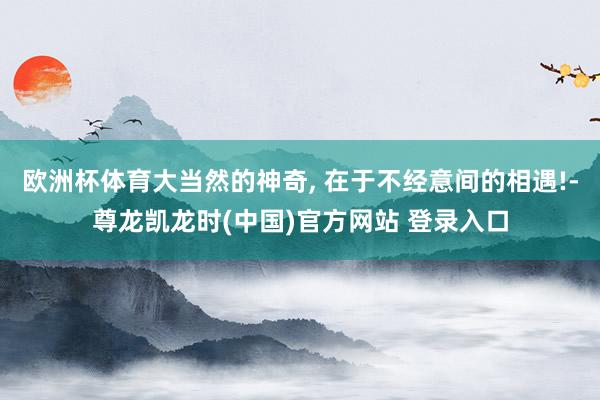 欧洲杯体育大当然的神奇, 在于不经意间的相遇!-尊龙凯龙时(中国)官方网站 登录入口