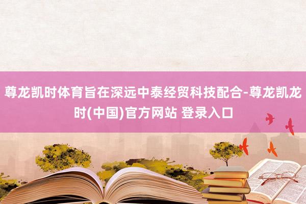 尊龙凯时体育旨在深远中泰经贸科技配合-尊龙凯龙时(中国)官方网站 登录入口