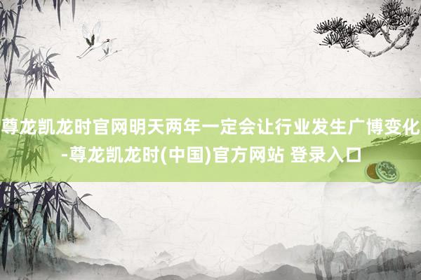 尊龙凯龙时官网明天两年一定会让行业发生广博变化-尊龙凯龙时(中国)官方网站 登录入口