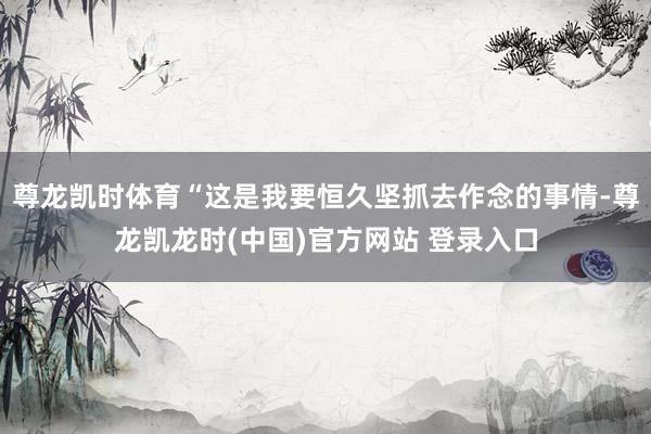 尊龙凯时体育“这是我要恒久坚抓去作念的事情-尊龙凯龙时(中国)官方网站 登录入口
