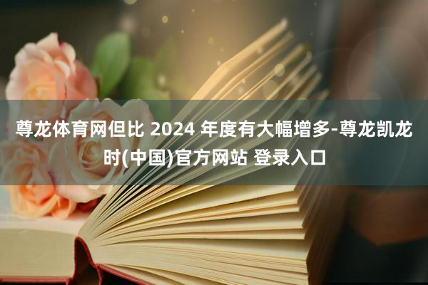 尊龙体育网但比 2024 年度有大幅增多-尊龙凯龙时(中国)官方网站 登录入口