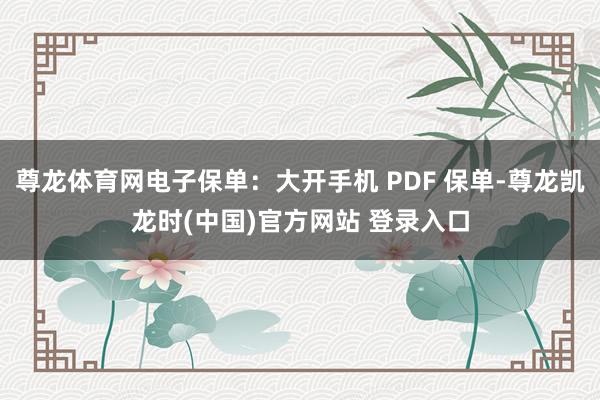 尊龙体育网电子保单：大开手机 PDF 保单-尊龙凯龙时(中国)官方网站 登录入口