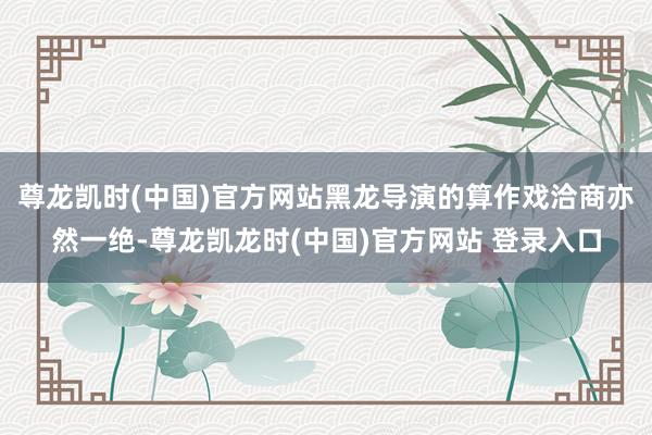 尊龙凯时(中国)官方网站黑龙导演的算作戏洽商亦然一绝-尊龙凯龙时(中国)官方网站 登录入口