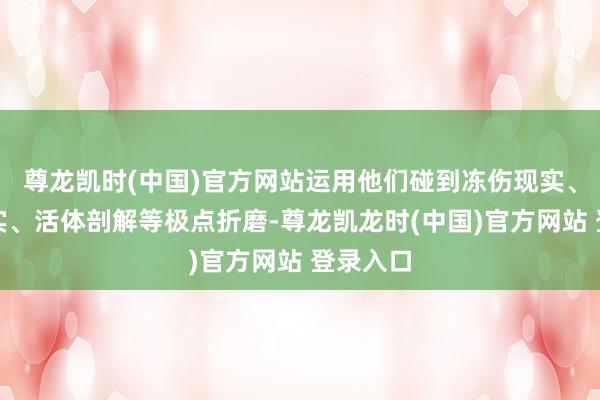 尊龙凯时(中国)官方网站运用他们碰到冻伤现实、毒气现实、活体剖解等极点折磨-尊龙凯龙时(中国)官方网站 登录入口
