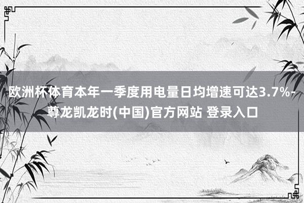 欧洲杯体育本年一季度用电量日均增速可达3.7%-尊龙凯龙时(中国)官方网站 登录入口