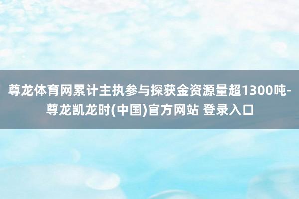 尊龙体育网累计主执参与探获金资源量超1300吨-尊龙凯龙时(中国)官方网站 登录入口