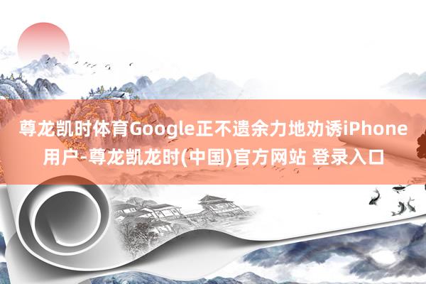 尊龙凯时体育Google正不遗余力地劝诱iPhone用户-尊龙凯龙时(中国)官方网站 登录入口