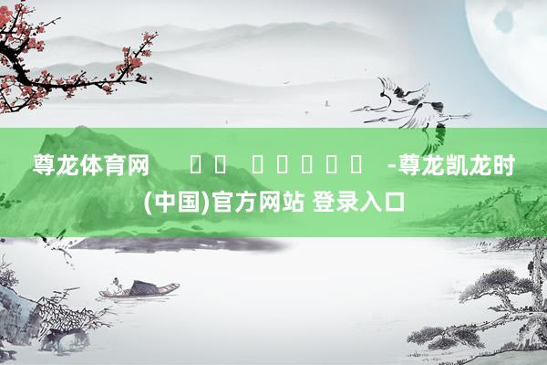 尊龙体育网      		  					  -尊龙凯龙时(中国)官方网站 登录入口
