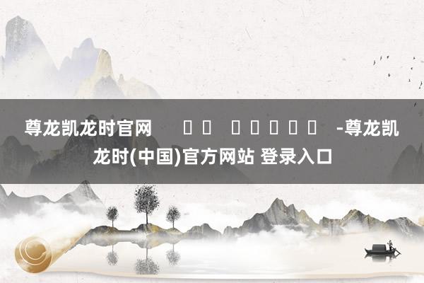 尊龙凯龙时官网      		  					  -尊龙凯龙时(中国)官方网站 登录入口