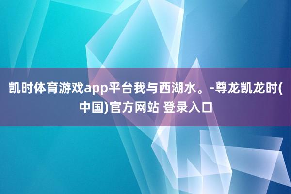 凯时体育游戏app平台我与西湖水。-尊龙凯龙时(中国)官方网站 登录入口