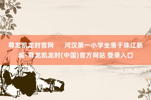 尊龙凯龙时官网      河汉第一小学坐落于珠江新城-尊龙凯龙时(中国)官方网站 登录入口