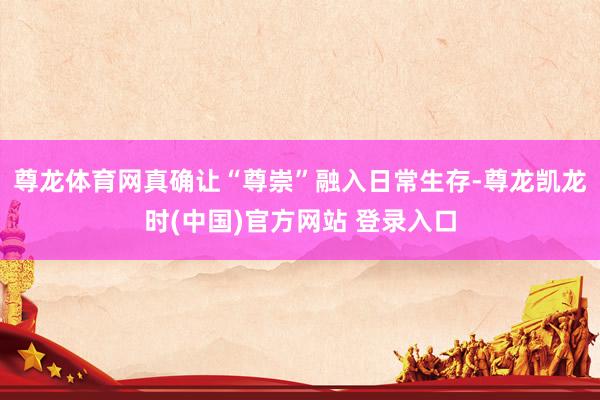 尊龙体育网真确让“尊崇”融入日常生存-尊龙凯龙时(中国)官方网站 登录入口
