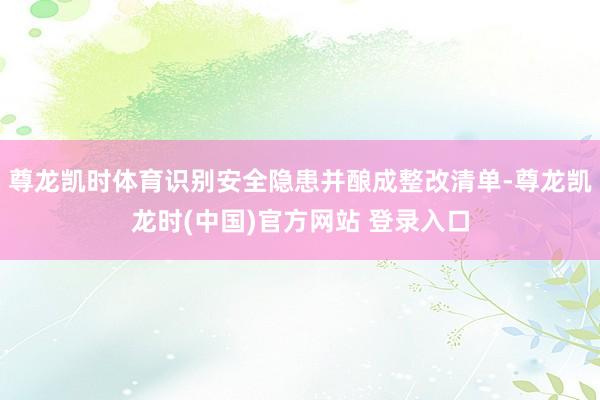 尊龙凯时体育识别安全隐患并酿成整改清单-尊龙凯龙时(中国)官方网站 登录入口