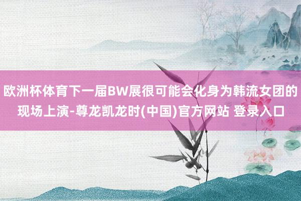 欧洲杯体育下一届BW展很可能会化身为韩流女团的现场上演-尊龙凯龙时(中国)官方网站 登录入口