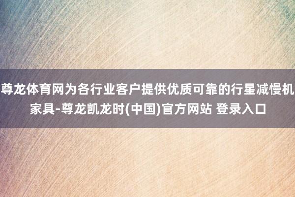 尊龙体育网为各行业客户提供优质可靠的行星减慢机家具-尊龙凯龙时(中国)官方网站 登录入口