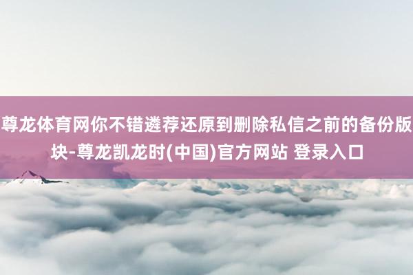 尊龙体育网你不错遴荐还原到删除私信之前的备份版块-尊龙凯龙时(中国)官方网站 登录入口