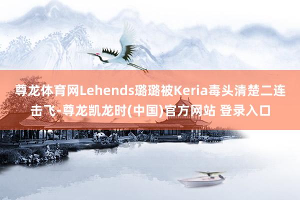 尊龙体育网Lehends璐璐被Keria毒头清楚二连击飞-尊龙凯龙时(中国)官方网站 登录入口