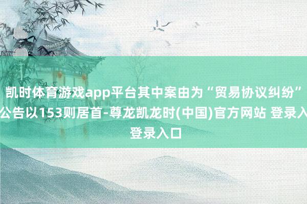 凯时体育游戏app平台其中案由为“贸易协议纠纷”的公告以153则居首-尊龙凯龙时(中国)官方网站 登录入口