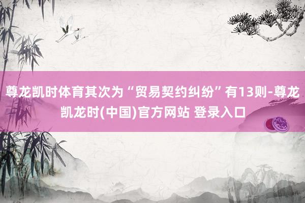 尊龙凯时体育其次为“贸易契约纠纷”有13则-尊龙凯龙时(中国)官方网站 登录入口