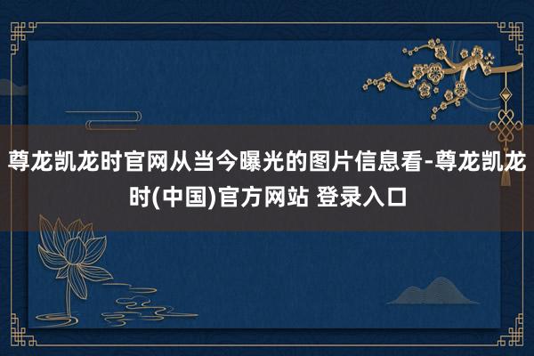 尊龙凯龙时官网从当今曝光的图片信息看-尊龙凯龙时(中国)官方网站 登录入口