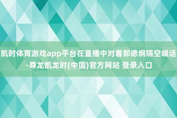凯时体育游戏app平台在直播中对着郭德纲隔空喊话-尊龙凯龙时(中国)官方网站 登录入口