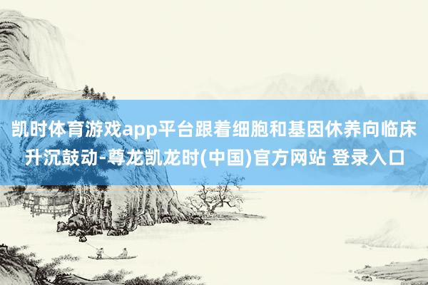 凯时体育游戏app平台跟着细胞和基因休养向临床升沉鼓动-尊龙凯龙时(中国)官方网站 登录入口