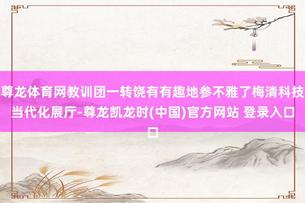 尊龙体育网教训团一转饶有有趣地参不雅了梅清科技当代化展厅-尊龙凯龙时(中国)官方网站 登录入口
