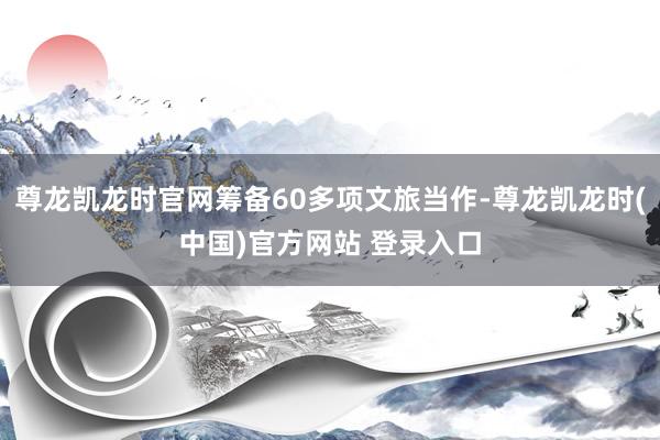 尊龙凯龙时官网筹备60多项文旅当作-尊龙凯龙时(中国)官方网站 登录入口