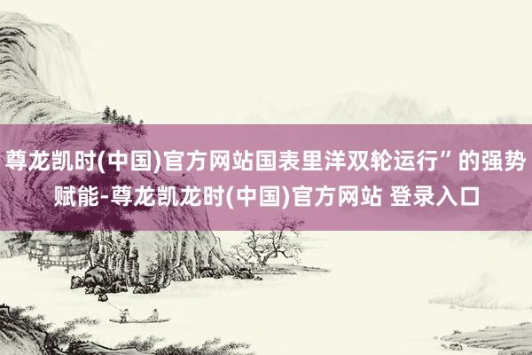 尊龙凯时(中国)官方网站国表里洋双轮运行”的强势赋能-尊龙凯龙时(中国)官方网站 登录入口