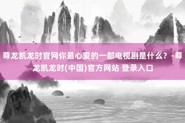 尊龙凯龙时官网你最心爱的一部电视剧是什么？-尊龙凯龙时(中国)官方网站 登录入口