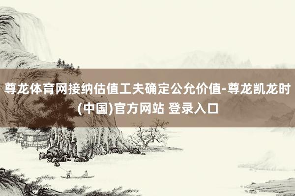 尊龙体育网接纳估值工夫确定公允价值-尊龙凯龙时(中国)官方网站 登录入口