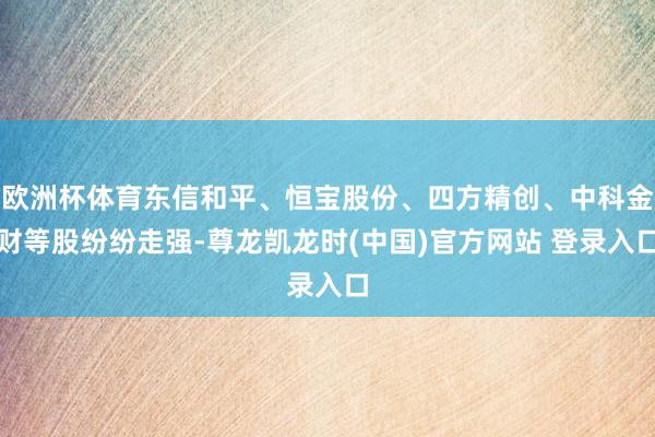 欧洲杯体育东信和平、恒宝股份、四方精创、中科金财等股纷纷走强-尊龙凯龙时(中国)官方网站 登录入口