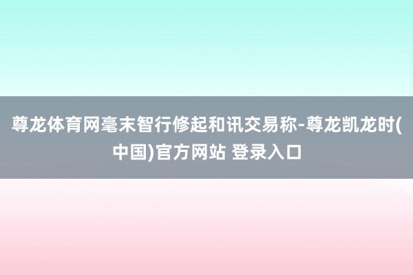 尊龙体育网毫末智行修起和讯交易称-尊龙凯龙时(中国)官方网站 登录入口