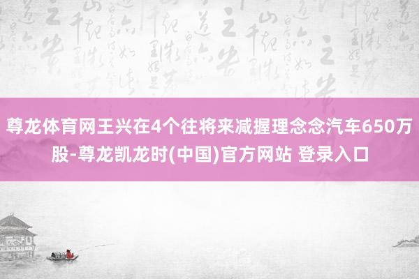 尊龙体育网王兴在4个往将来减握理念念汽车650万股-尊龙凯龙时(中国)官方网站 登录入口