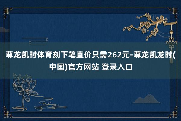 尊龙凯时体育刻下笔直价只需262元-尊龙凯龙时(中国)官方网站 登录入口
