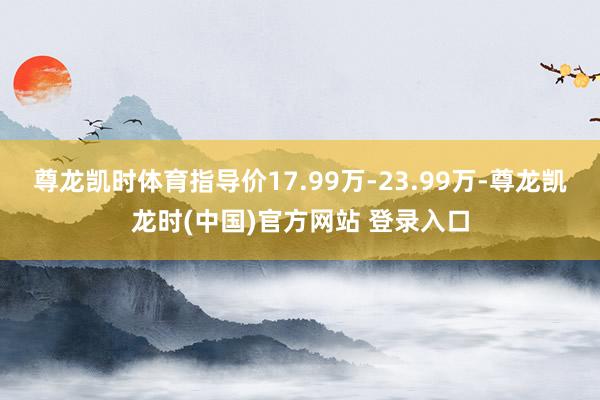 尊龙凯时体育指导价17.99万-23.99万-尊龙凯龙时(中国)官方网站 登录入口