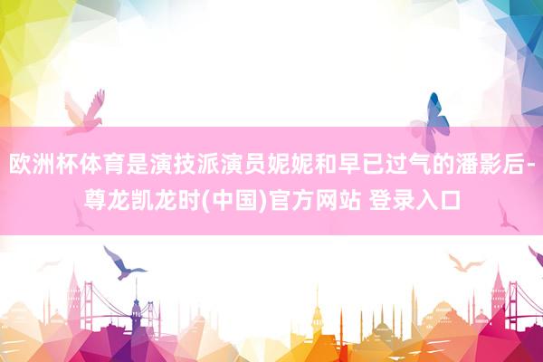 欧洲杯体育是演技派演员妮妮和早已过气的潘影后-尊龙凯龙时(中国)官方网站 登录入口