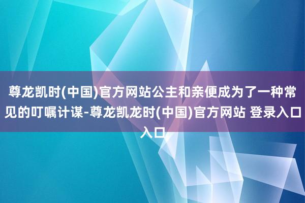 尊龙凯时(中国)官方网站公主和亲便成为了一种常见的叮嘱计谋-尊龙凯龙时(中国)官方网站 登录入口