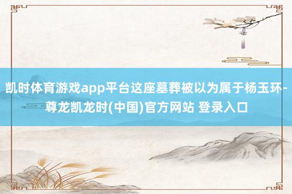 凯时体育游戏app平台这座墓葬被以为属于杨玉环-尊龙凯龙时(中国)官方网站 登录入口