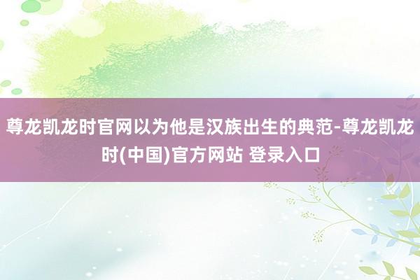 尊龙凯龙时官网以为他是汉族出生的典范-尊龙凯龙时(中国)官方网站 登录入口