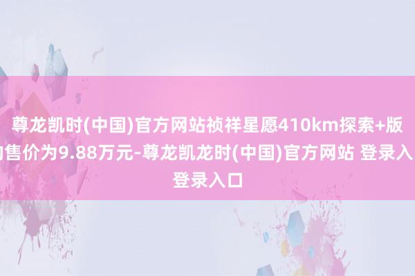 尊龙凯时(中国)官方网站祯祥星愿410km探索+版的售价为9.88万元-尊龙凯龙时(中国)官方网站 登录入口