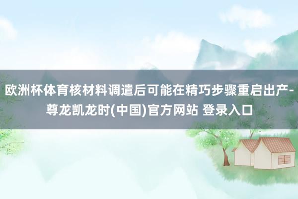 欧洲杯体育核材料调遣后可能在精巧步骤重启出产-尊龙凯龙时(中国)官方网站 登录入口