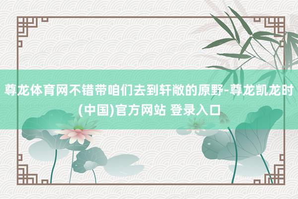 尊龙体育网不错带咱们去到轩敞的原野-尊龙凯龙时(中国)官方网站 登录入口