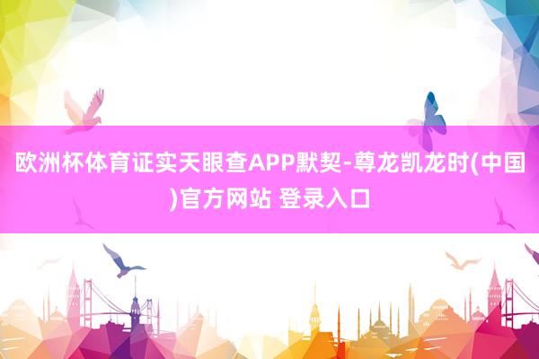 欧洲杯体育证实天眼查APP默契-尊龙凯龙时(中国)官方网站 登录入口
