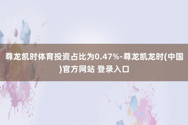 尊龙凯时体育投资占比为0.47%-尊龙凯龙时(中国)官方网站 登录入口